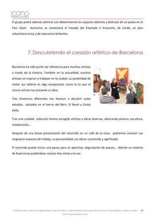 El grupo podrá además admirar con detenimiento los espacios abiertos y disfrutar de un paseo en el
Parc Güell.        Asimismo se comentará el trazado del Eixample o Ensanche, de Cerdà, un plan
urbanístico único y de soluciones brillantes.




                7. Descubriendo el corazón artístico de Barcelona

Barcelona ha sido punto de referencia para muchos artistas
a través de la historia. También en la actualidad, muchos
artistas se inspiran y trabajan en la ciudad. La posibilidad de
visitar sus talleres es algo excepcional, como lo es que el
mismo artista nos presente su obra.

Tres itinerarios diferentes nos llevaran a decubrir estos
estudios ubicados en el barrio del Born, El Raval y Ciutat
Vella.

Tras una cuidada selección hemos escogido artistas y obras diversas, abarcando pintura, escultura,
instalaciones...

Después de una breve presentación del recorrido en un café de la zona, podremos conocer sus
singulares espacios de trabajo, su personalidad, sus obras: contenido y significado.

El recorrido puede incluir una pausa para un aperitivo, degustación de quesos... Admite un máximo
de 8 personas pudiéndose realizar dos visitas a la vez.




 ICONO serveis culturals ha desarrollado la guía turística y cultural de Barcelona para iPhone y iPod. Descárgatela y visita la ciudad   18
                                                     como nunca los has hecho.
 