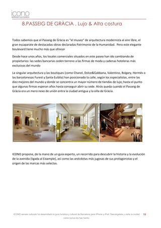 8.PASSEIG DE GRÀCIA , Lujo & Alta costura


Todos sabemos que el Passeig de Gràcia es “el museo” de arquitectura modernista al aire libre, el
gran escaparate de destacadas obras declaradas Patrimonio de la Humanidad. Pero este elegante
boulevard tiene mucho más que ofrecer

Desde hace unos años, los locales comerciales situados en este paseo han ido cambiando de
propietarios: las sedes bancarias ceden terreno a las firmas de moda y cadenas hoteleras más
exclusivas del mundo

La singular arquitectura y las boutiques (como Chanel, Dolce&Gabbana, Valentino, Bvlgary, Hermés o
las barcelonesas Furest y Santa Eulàlia) han posicionado la calle, según los especialistas, entre las
diez mejores del mundo y donde se concentra un mayor número de tiendas de lujo; hasta el punto
que algunas firmas esperan años hasta conseguir abrir su sede. Atrás queda cuando el Passeig de
Gràcia era un mero nexo de unión entra la ciudad antigua y la villa de Gràcia.




ICONO propone, de la mano de un guía experto, un recorrido para descubrir la historia y la evolución
de la avenida (ligada al Eixample), así como las anécdotas más jugosas de sus protagonistas y el
origen de las marcas más selectas.




 ICONO serveis culturals ha desarrollado la guía turística y cultural de Barcelona para iPhone y iPod. Descárgatela y visita la ciudad   19
                                                     como nunca los has hecho.
 