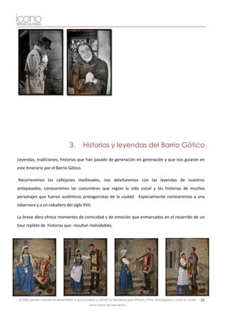 3.         Historias y leyendas del Barrio Gótico

Leyendas, tradiciones, historias que han pasado de generación en generación y que nos guiarán en
este itinerario por el Barrio Gótico.

Recorreremos los callejones medievales, nos deleitaremos con las leyendas de nuestros
antepasados, conoceremos las costumbres que regían la vida social y las historias de muchos
personajes que fueron auténticos protagonistas de la ciudad. Especialmente conoceremos a una
tabernera y a un caballero del siglo XVII.

La breve obra ofrece momentos de comicidad y de emoción que enmarcados en el recorrido de un
tour repleto de historias que resultan inolvidables.




 ICONO serveis culturals ha desarrollado la guía turística y cultural de Barcelona para iPhone y iPod. Descárgatela y visita la ciudad   22
                                                     como nunca los has hecho.
 