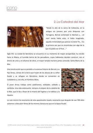 2. La Catedral del Mar

                                                                      “Desde lo alto de la sierra de Collserola, en la
                                                                      antigua vía romana que unía Ampurias con
                                                                      Tarragona, Bernat contempló la libertad y.... ¡el
                                                                      mar! Jamás había visto, ni había imaginado,
                                                                      aquella inmensidad que parecía no tener fin,.. Era
                                                                      la primera vez que se encontraba con algo de lo
                                                                     que no podía ver el final....”

Siglo XIV. La ciudad de Barcelona se encuentra en su momento de mayor prosperidad; ha crecido
hacia la Ribera, el humilde barrio de los pescadores, cuyos habitantes deciden construir, con el
dinero de unos y el esfuerzo de otros, el mayor templo mariano jamás conocido: Santa María de la
Mar.

Una construcción que es paralela a la azarosa historia de Bernat y su
hijo Arnau, siervos de la tierra que huyen de los abusos de su señor
feudal y se refugian en Barcelona, donde se convierten en
ciudadanos y, con ello, en hombres libres.

El joven Arnau trabaja como palafrenero, estibador, soldado y
cambista. Una vida extenuante, siempre al amparo de la catedral de
la Mar, que le iba a llevar de la miseria del fugitivo a la nobleza y la
riqueza.

La ruta recorre los escenarios de esta apasionante novela, escenarios que después de casi 700 años
volvemos a descubrir llenos de los mismos claroscuros que en la época feudal.




 ICONO serveis culturals ha desarrollado la guía turística y cultural de Barcelona para iPhone y iPod. Descárgatela y visita la ciudad   24
                                                     como nunca los has hecho.
 