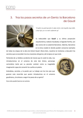 3.        Tras los pasos secretos de un Genio: la Barcelona
                                                           de Gaudi

                                                           “El arquitecto más genial, improvisador de cualquier solución, creador inagotable, siempre inédito,
                                                           y siempre lógico, pero en un mundo completamente suyo”



                                                           Es indiscutible que Gaudí y su última proyección
                                                           arquitectónica, todavía inacabada, la Sagrada Familia, son
                                                           dos iconos de la ciudad de Barcelona. Además, Barcelona
                                                           es la única ciudad en donde pueden conocerse ejemplos
de todas las etapas de la obra de Antoni Gaudí. Ahora bien, nosotros te invitamos a descubrir los
secretos que se esconden tras las creaciones del genio y de la época en que vivió.

Partiendo de su fatídico accidente de tranvía que le costó la vida, nos
introduciremos en el universo de este don Anton, personaje
carismático tanto por su peculiar carácter como su inagotable
imaginación capaz de convertir los sueños en piedra.

Anécdotas, secretos, y la pasión por su trabajo son los tres ejes que
guiaran este recorrido que quiere introducirnos en el universo
gaudiniano, ¿te atreves a seguir los pasos de un genio?

Esta visita puede hacerse con actores.




 ICONO serveis culturals ha desarrollado la guía turística y cultural de Barcelona para iPhone y iPod. Descárgatela y visita la ciudad                      9
                                                     como nunca los has hecho.
 