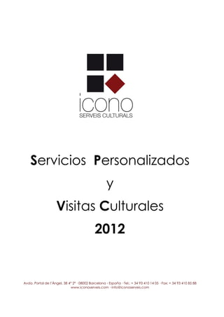 Servicios Personalizados
                                                     y
                    Visitas Culturales
                                             2012


Avda. Portal de l’Àngel, 38 4º 2ª · 08002 Barcelona - España · Tel.: + 34 93 410 14 05 · Fax: + 34 93 410 85 88
                             www.iconoserveis.com · info@iconoserveis.com
 