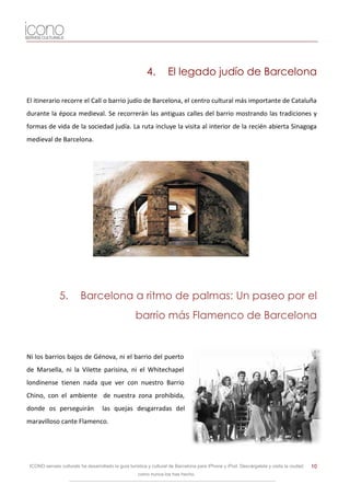 4.         El legado judío de Barcelona

El itinerario recorre el Call o barrio judío de Barcelona, el centro cultural más importante de Cataluña
durante la época medieval. Se recorrerán las antiguas calles del barrio mostrando las tradiciones y
formas de vida de la sociedad judía. La ruta incluye la visita al interior de la recién abierta Sinagoga
medieval de Barcelona.




               5.        Barcelona a ritmo de palmas: Un paseo por el
                                                    barrio más Flamenco de Barcelona


Ni los barrios bajos de Génova, ni el barrio del puerto
de Marsella, ni la Vilette parisina, ni el Whitechapel
londinense tienen nada que ver con nuestro Barrio
Chino, con el ambiente de nuestra zona prohibida,
donde os perseguirán                las quejas desgarradas del
maravilloso cante Flamenco.




 ICONO serveis culturals ha desarrollado la guía turística y cultural de Barcelona para iPhone y iPod. Descárgatela y visita la ciudad   10
                                                     como nunca los has hecho.
 