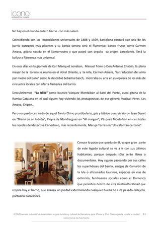 No hay en el mundo entero barrio con más salero.

Coincidiendo con las exposiciones universales de 1888 y 1929, Barcelona contará con uno de los
barrio europeos más picantes y su banda sonora será el Flamenco, dando frutos como Carmen
Amaya, gitana nacida en el Somorrostro y que paseó con orgullo su origen barcelonés. Será la
bailaora flamenca más universal.

En esos días en la gramola de Ca´l Manquet sonaban, Manuel Torre o Don Antonio Chacón, la plana
mayor de la torería se reunía en el Hotel Oriente, y la niña, Carmen Amaya, “la traducción del alma
por medio del baile” como la describió Sebastia Gasch, mostraba su arte en cualquiera de los más de
cincuenta locales con oferta flamenca del barrio.

Descubriremos “La Islita” como bautizo Vázquez Montalbán al Barri del Portal, cuna gitana de la
Rumba Catalana en el cual siguen hoy viviendo los protagonistas de ese género musical: Peret, Los
Amaya, Chipen..

Pero no queda casi nada de aquel Barrio Chino prostibulario, gris y tétrico que retrataron Jean Genet
en “Diario de un ladrón”, Pieyre de Mandiargues en “Al margen”, Vázquez Montalbán en casi todas
las novelas del detective Carvalho o, más recientemente, Maruja Torres en “Un calor tan cercano”.




                                                                    Conoce lo poco que queda de él, ya que gran parte
                                                                    de este legado cultural se va a ir con sus últimos
                                                                    habitantes, porque después sólo serán libros o
                                                                    documentales. Hoy siguen paseando por sus calles
                                                                    los superhéroes del barrio, amigos de Camarón de
                                                                    la Isla o aficionados taurinos, especies en vías de
                                                                    extinción, fenómenos sociales como el Flamenco
                                                                    que persisten dentro de esta multiculturalidad que
respira hoy el barrio, que avanza sin piedad exterminando cualquier huella de este pasado callejero,
portuario Barcelonés.




 ICONO serveis culturals ha desarrollado la guía turística y cultural de Barcelona para iPhone y iPod. Descárgatela y visita la ciudad   11
                                                     como nunca los has hecho.
 