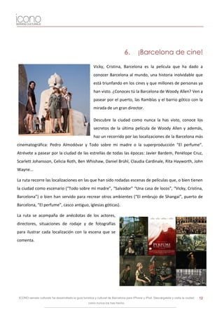 6.        ¡Barcelona de cine!

                                                         Vicky, Cristina, Barcelona es la película que ha dado a
                                                         conocer Barcelona al mundo, una historia inolvidable que
                                                         está triunfando en los cines y que millones de personas ya
                                                         han visto. ¿Conoces tú la Barcelona de Woody Allen? Ven a
                                                         pasear por el puerto, las Ramblas y el barrio gótico con la
                                                         mirada de un gran director.

                                                         Descubre la ciudad como nunca la has visto, conoce los
                                                         secretos de la última película de Woody Allen y además,
                                                         haz un recorrido por las localizaciones de la Barcelona más
cinematográfica: Pedro Almodóvar y Todo sobre mi madre o la superproducción “El perfume”.
Atrévete a pasear por la ciudad de las estrellas de todas las épocas: Javier Bardem, Penélope Cruz,
Scarlett Johansson, Celicia Roth, Ben Whishaw, Daniel Brühl, Claudia Cardinale, Rita Hayworth, John
Wayne...

La ruta recorre las localizaciones en las que han sido rodadas escenas de películas que, o bien tienen
la ciudad como escenario (“Todo sobre mi madre”, “Salvador” “Una casa de locos”, “Vicky, Cristina,
Barcelona”) o bien han servido para recrear otros ambientes (“El embrujo de Shangai”, puerto de
Barcelona, “El perfume”, casco antiguo, iglesias góticas).

La ruta se acompaña de anécdotas de los actores,
directores, situaciones de rodaje y de fotografías
para ilustrar cada localización con la escena que se
comenta.




 ICONO serveis culturals ha desarrollado la guía turística y cultural de Barcelona para iPhone y iPod. Descárgatela y visita la ciudad   12
                                                     como nunca los has hecho.
 