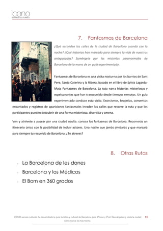 7.        Fantasmas de Barcelona
                                           ¿Qué esconden las calles de la ciudad de Barcelona cuando cae la
                                           noche? ¿Qué historias han marcado para siempre la vida de nuestros
                                           antepasados? Sumérgete por los misterios paranormales de
                                           Barcelona de la mano de un guía experimentado.


                                           Fantasmas de Barcelona es una visita nocturna por los barrios de Sant
                                           Pere, Santa Caterina y la Ribera, basado en el libro de Sylvia Lagarda-
                                           Mata Fantasmes de Barcelona. La ruta narra historias misteriosas y
                                           espeluznantes que han transcurrido desde tiempos remotos. Un guía
                                           experimentado conduce esta visita. Exorcismos, brujerías, conventos
encantados y registros de apariciones fantasmales invaden las calles que recorre la ruta y que los
participantes pueden descubrir de una forma misteriosa, divertida y amena.

Ven y atrévete a pasear por una ciudad oculta: conoce los fantasmas de Barcelona. Recorrerás un
itinerario único con la posibilidad de incluir actores. Una noche que jamás olvidarás y que marcará
para siempre tu recuerdo de Barcelona. ¿Te atreves?




                                                                                                      8.        Otras Rutas
    -    La Barcelona de les dones
    -    Barcelona y los Médicos
    -    El Born en 360 grados




 ICONO serveis culturals ha desarrollado la guía turística y cultural de Barcelona para iPhone y iPod. Descárgatela y visita la ciudad   13
                                                     como nunca los has hecho.
 