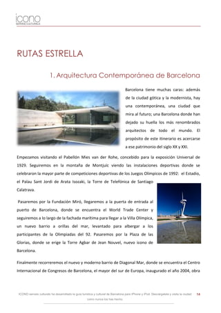 RUTAS ESTRELLA

                        1. Arquitectura Contemporánea de Barcelona

                                                                                   Barcelona tiene muchas caras: además
                                                                                   de la ciudad gótica y la modernista, hay
                                                                                   una contemporánea, una ciudad que
                                                                                   mira al futuro; una Barcelona donde han
                                                                                   dejado su huella los más renombrados
                                                                                   arquitectos de todo el mundo. El
                                                                                   propósito de este itinerario es acercarse
                                                                                   a ese patrimonio del siglo XX y XXI.

Empezamos visitando el Pabellón Mies van der Rohe, concebido para la exposición Universal de
1929. Seguiremos en la montaña de Montjuïc viendo las instalaciones deportivas donde se
celebraron la mayor parte de competiciones deportivas de los Juegos Olímpicos de 1992: el Estadio,
el Palau Sant Jordi de Arata Isozaki, la Torre de Telefónica de Santiago
Calatrava.

Pasaremos por la Fundación Miró, llegaremos a la puerta de entrada al
puerto de Barcelona, donde se encuentra el World Trade Center y
seguiremos a lo largo de la fachada marítima para llegar a la Villa Olímpica,
un nuevo barrio a orillas del mar, levantado para albergar a los
participantes de la Olimpiadas del 92. Pasaremos por la Plaza de las
Glorias, donde se erige la Torre Agbar de Jean Nouvel, nuevo icono de
Barcelona.

Finalmente recorreremos el nuevo y moderno barrio de Diagonal Mar, donde se encuentra el Centro
Internacional de Congresos de Barcelona, el mayor del sur de Europa, inaugurado el año 2004, obra




 ICONO serveis culturals ha desarrollado la guía turística y cultural de Barcelona para iPhone y iPod. Descárgatela y visita la ciudad   14
                                                     como nunca los has hecho.
 