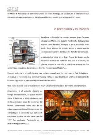 de Mateo & Asociados y el Edificio Forum de los suizos Herzog y De Meuron, en el interior del cual
visitaremos la exposición sobre la Barcelona del Futuro con una gran maqueta de la ciudad.




                                                                                2. Barcelona y la Música

                                                         Barcelona, es la ciudad de grandes tenores, Josep Carreras
                                                         o la soprano Montserrat Caballé. También ha dado grandes
                                                         músicos como Feredico Mompou o en la actualidad Jordi
                                                         Savall. Pero además de grandes voces, la ciudad cuenta
                                                         con espacios singulares donde poder disfrutar de la música.

                                                         La actividad se inicia en el Gran Teatro del Liceo, con la
                                                         posibilidad especial de visitar en exclusiva el escenario, las
                                                         salas de ensayo, la sastrería, la sala de caracterización, los
camerinos y otras áreas de servicio; es decir las “entretelas del Teatro”,....

El grupo podrá hacer un coffe break o bien en la misma cafeteria del Liceo o en el Café de la Ópera,
el objetivo es reponerse para continuar nuestra visita por Casa Beethoven, una tienda especializada
en música y partituras, centenaria y enclavada en la Rambla.

Otro punto especial será la visita al taller de un luthier emblemático en Barcelona, en el Ensanche.

Finalmente, si el visitante dispone de
tiempo en esta ocasión, no puede dejar de
visitar El Palau de la Música Catalana, una
de las principales salas de conciertos del
mundo. Considerado como uno de los
máximos exponentes del Modernismo, fue
edificado por el arquitecto Lluís Domènech
i Montaner durante los años 1905-1908. En
1997 fue declarado Patrimonio de la
Humanidad por la UNESCO.


 ICONO serveis culturals ha desarrollado la guía turística y cultural de Barcelona para iPhone y iPod. Descárgatela y visita la ciudad   15
                                                     como nunca los has hecho.
 