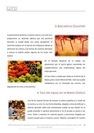 3. Barcelona Gourmet

La gastronomía da forma a nuestra cultura y con este tour
proponemos un recorrido sabroso que nos permitirá
descubrir la ciudad desde una nueva perspectiva. El
recorrido empieza en el mercat de la Boquería dónde se
admiraran los colores y las formas de nuestros alimentos
e incluso se podrán probar algunas de las frutas más
exótica.

                                                                   De la llamada despensa de la ciudad, nos
                                                                   pasearemos por el barrio gótico conociendo los
                                                                   establecimientos más emblemáticos dignos del
                                                                   mejor gourmet.

                                                                   Un tour dulce y salado que acaba en el barrio de la
                                                                   Ribera junto a Santa María del Mar. Este tour puede
                                                                   completarse con un chocolate con churros, una
degustación de vinos y unos pinchos.


                                                     4. Tour de tapas en el Barrio Gótico

                                    Una de las mejores formas de conocer la cultura española es a través de
                                    su cocina y su vino. Es una forma divertida, relajada y única de disfrutar y
                                    además aprender sobre esta emocionante ciudad, ya que España no se
                                    puede entender ni apreciar plenamente si no se prueba su cocina y sus
                                    vinos. Únete a nosotros en nuestros paseos y excursiones dirigidas por
                                    nuestro propio guía al histórico centro. Déjanos sumergirte en nuestra


 ICONO serveis culturals ha desarrollado la guía turística y cultural de Barcelona para iPhone y iPod. Descárgatela y visita la ciudad   16
                                                     como nunca los has hecho.
 