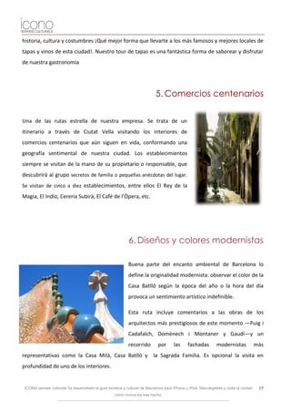 historia, cultura y costumbres ¡Qué mejor forma que llevarte a los más famosos y mejores locales de
tapas y vinos de esta ciudad!. Nuestro tour de tapas es una fantástica forma de saborear y disfrutar
de nuestra gastronomía




                                                                             5. Comercios centenarios

Una de las rutas estrella de nuestra empresa. Se trata de un
itinerario a través de Ciutat Vella visitando los interiores de
comercios centenarios que aún siguen en vida, conformando una
geografía sentimental de nuestra ciudad. Los establecimientos
siempre se visitan de la mano de su propietario o responsable, que
descubrirá al grupo secretos de familia o pequeñas anécdotas del lugar.
Se visitan de cinco a diez establecimientos, entre ellos El Rey de la
Magia, El Indio, Cereria Subirà, El Cafè de l’Òpera, etc.




                                                             6. Diseños y colores modernistas

                                                             Buena parte del encanto ambiental de Barcelona lo
                                                             define la originalidad modernista: observar el color de la
                                                             Casa Batlló según la época del año o la hora del día
                                                             provoca un sentimiento artístico indefinible.

                                                             Esta ruta incluye comentarios a las obras de los
                                                             arquitectos más prestigiosos de este momento —Puig i
                                                             Cadafalch, Domènech i Montaner y Gaudí—y un
                                                             recorrido         por      las     fachadas         modernistas             más
representativas como la Casa Milà, Casa Batlló y la Sagrada Familia. Es opcional la visita en
profundidad de uno de los interiores.


 ICONO serveis culturals ha desarrollado la guía turística y cultural de Barcelona para iPhone y iPod. Descárgatela y visita la ciudad    17
                                                     como nunca los has hecho.
 