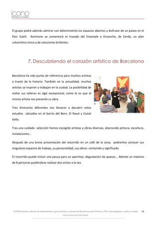 El grupo podrá además admirar con detenimiento los espacios abiertos y disfrutar de un paseo en el
Parc Güell.        Asimismo se comentará el trazado del Eixample o Ensanche, de Cerdà, un plan
urbanístico único y de soluciones brillantes.




                7. Descubriendo el corazón artístico de Barcelona

Barcelona ha sido punto de referencia para muchos artistas
a través de la historia. También en la actualidad, muchos
artistas se inspiran y trabajan en la ciudad. La posibilidad de
visitar sus talleres es algo excepcional, como lo es que el
mismo artista nos presente su obra.

Tres itinerarios diferentes nos llevaran a decubrir estos
estudios ubicados en el barrio del Born, El Raval y Ciutat
Vella.

Tras una cuidada selección hemos escogido artistas y obras diversas, abarcando pintura, escultura,
instalaciones...

Después de una breve presentación del recorrido en un café de la zona, podremos conocer sus
singulares espacios de trabajo, su personalidad, sus obras: contenido y significado.

El recorrido puede incluir una pausa para un aperitivo, degustación de quesos... Admite un máximo
de 8 personas pudiéndose realizar dos visitas a la vez.




 ICONO serveis culturals ha desarrollado la guía turística y cultural de Barcelona para iPhone y iPod. Descárgatela y visita la ciudad   18
                                                     como nunca los has hecho.
 