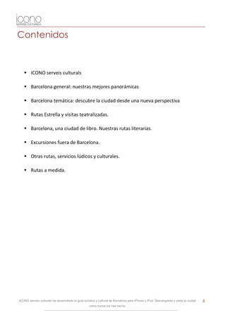 Contenidos



    ICONO serveis culturals

    Barcelona general: nuestras mejores panorámicas

    Barcelona temática: descubre la ciudad desde una nueva perspectiva

    Rutas Estrella y visitas teatralizadas.

    Barcelona, una ciudad de libro. Nuestras rutas literarias.

    Excursiones fuera de Barcelona.

    Otras rutas, servicios lúdicos y culturales.

    Rutas a medida.




ICONO serveis culturals ha desarrollado la guía turística y cultural de Barcelona para iPhone y iPod. Descárgatela y visita la ciudad   2
                                                    como nunca los has hecho.
 