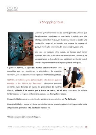 9.Shopping Tours


                                                La ciudad y el comercio es una de las más perfectas uniones que
                                                Barcelona tiene cuando expresa su actividad económica y su más
                                                íntima personalidad. Porque, en Barcelona, vender no es sólo una
                                                transacción comercial, es también una manera de expresar el
                                                gusto, la moda y las tendencias. En pocas palabras, es un arte.

                                                Más que en cualquier otra ciudad, las tiendas aquí tienen
                                                nombres. Y no sólo el del rótulo de la entrada sino también el de
                                                su responsable o dependiente que establece un vínculo con el
                                                cliente y llega a conocer lo que le gusta y lo que no le gusta.

Y junto al nombre, el apellido: muchos establecimientos son
conocidos por sus arquitectos o diseñadores de espacios
interiores, por sus escaparatistas o por sus diseñadores gráficos.

ICONO ha creado una visita para descubrir a las tiendas que dan
encanto a los barrios de Barcelona*. Queremos proponer
diferentes rutas teniendo en cuenta las preferencias de nuestros
clientes, podemos ir de tiendas por el Barrio de Gracia, por el Born, conociendo las ultimas
tendencias que se respiran en Barcelona gracias a sus disenyadores locales.

Otra posibilidad es comprar en las tiendas que son marcas exclusivas por Pg. De Gracia.

Otras posibilidades : las que el cliente nos plantee : desde productos gastronomicos gourmets, hasta
antiguedades, galerias de arte, objetos de disenyo, etc.



*No es una visita con personal shopper.




 ICONO serveis culturals ha desarrollado la guía turística y cultural de Barcelona para iPhone y iPod. Descárgatela y visita la ciudad   20
                                                     como nunca los has hecho.
 
