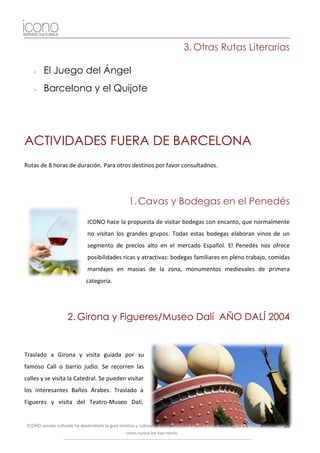 3. Otras Rutas Literarias

    -    El Juego del Ángel
    -    Barcelona y el Quijote




ACTIVIDADES FUERA DE BARCELONA
Rutas de 8 horas de duración. Para otros destinos por favor consultadnos.




                                                       1. Cavas y Bodegas en el Penedés

                                 ICONO hace la propuesta de visitar bodegas con encanto, que normalmente
                                 no visitan los grandes grupos. Todas estas bodegas elaboran vinos de un
                                 segmento de precios alto en el mercado Español. El Penedés nos ofrece
                                 posibilidades ricas y atractivas: bodegas familiares en pleno trabajo, comidas
                                 maridajes en masias de la zona, monumentos medievales de primera
                                categoría.




                      2. Girona y Figueres/Museo Dalí AÑO DALÍ 2004


Traslado a Girona y visita guiada por su
famoso Call o barrio judío. Se recorren las
calles y se visita la Catedral. Se pueden visitar
los interesantes Baños Árabes. Traslado a
Figueres y visita del Teatro-Museo Dalí,


 ICONO serveis culturals ha desarrollado la guía turística y cultural de Barcelona para iPhone y iPod. Descárgatela y visita la ciudad   25
                                                     como nunca los has hecho.
 