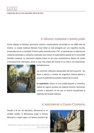 exposición de sus más reputadas obras de arte.




                                                            3. Girona: catedral y barrio judío
Girona alberga un fabuloso patrimonio cultural y arquitectónico acumulado en sus 2000 años de
historia. La ciudad medieval (llamada Força Vella) se está protegida por una magnífica muralla,
preservada casi en su totalidad. El barrio judío, conocido como ´Call´, se extiende por un laberinto de
callejones porticados y callejuelas empinadas que evocan el esplendoroso pasado de la comunidad
Sefardita medieval. La imponente catedral Gótica es una joya arquitectónica. Mezcla de estilos
armoniosamente imbricados, posee la nave más amplia del mundo en su clase y una espectacular
                                                     fachada barroca.


                                                     Las estrechas callejuelas adoquinadas del barrio gremial nos
                                                     llevan a admirar y conocer los magníficos palacios góticos y
                                                     evocan el esplendoroso pasado medieval de la ciudad.


                                                     La experiencia: Girona es una ciudad pequeña y romántica,
                                                     repleta de lugares secretos con especial encanto, fascinantes
                                                     rincones a descubrir, en los que se sentirá transportado al
                                                     esplendor del pasado medieval.




                                                              4. Montserrat y Cavas Codorniu

Situada a 45 km. de Barcelona, Montserrat es un
símbolo catalán. El Monasterio acoge la famosa
Moreneta o virgen negra y la famosa Escolanía de


 ICONO serveis culturals ha desarrollado la guía turística y cultural de Barcelona para iPhone y iPod. Descárgatela y visita la ciudad   26
                                                     como nunca los has hecho.
 