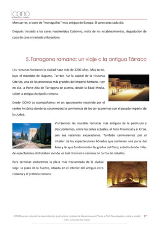 Montserrat, el coro de “monaguillos” más antiguo de Europa. El coro canta cada día.

Después traslado a las cavas modernistas Codorniu, visita de los establecimientos, degustación de
copa de cava y traslado a Barcelona.




             5. Tarragona romana: un viaje a la antigua Tárraco

Los romanos fundaron la ciudad hace más de 2200 años. Más tarde,
bajo el mandato de Augusto, Tarraco fue la capital de la Hispania
Citerior, una de las provincias más grandes del Imperio Romano. Hoy
en día, la Parte Alta de Tarragona se asienta, desde la Edad Media,
sobre la antigua Acrópolis romana.

Desde ICONO os acompañamos en un apasionante recorrido por el
centro histórico donde os sorprenderá la convivencia de los tarraconenses con el pasado imperial de
la ciudad.

                                            Visitaremos las murallas romanas más antiguas de la península y
                                            descubriremos, entre las calles actuales, el Foro Provincial y el Circo,
                                            con sus recientes excavaciones. También caminaremos por el
                                            interior de las espectaculares bóvedas que sostienen una parte del
                                            Foro y las que fundamentan las gradas del Circo, estadio donde miles
de espectadores disfrutaban viendo los ludí circensis o carreras de carros de caballos.

Para terminar visitaremos la plaza más frecuentada de la ciudad
vieja: la plaza de la Fuente, situada en el interior del antiguo circo
romano y el pretorio romano.




 ICONO serveis culturals ha desarrollado la guía turística y cultural de Barcelona para iPhone y iPod. Descárgatela y visita la ciudad   27
                                                     como nunca los has hecho.
 