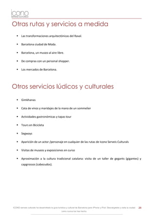 Otras rutas y servicios a medida
       Las transformaciones arquitectónicas del Raval.

       Barcelona ciudad de Moda.

       Barcelona, un museo al aire libre.

       De compras con un personal shopper.

       Los mercados de Barcelona.




Otros servicios lúdicos y culturales
       Gimkhanas

       Cata de vinos y maridajes de la mano de un sommelier

       Actividades gastronómicas y tapas tour

       Tours en Bicicleta

       Segways

       Aparición de un actor /personaje en cualquier de las rutas de Icono Serveis Culturals

       Visitas de museos y exposiciones en curso

       Aproximación a la cultura tradicional catalana: visita de un taller de gegants (gigantes) y
        capgrossos (cabezudos).




ICONO serveis culturals ha desarrollado la guía turística y cultural de Barcelona para iPhone y iPod. Descárgatela y visita la ciudad   29
                                                    como nunca los has hecho.
 