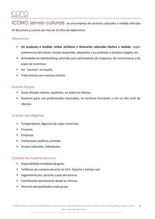 ICONO serveis culturals                                   es una empresa de servicios culturales a medida afincada

en Barcelona y cuenta con más de 15 años de experiencia.

Ofrecemos

       Un producto a medida: visitas artísticas e itinerarios culturales hechos a medida: según
        preferencias del cliente, tiempo disponible, adaptados a su profesión o temática elegida, etc.
       Actividades de teambuilding culturales para participantes de congresos, de convenciones y de
        viajes de incentivos.
       Ser “partner” en España
       Trato directo con nuestros clientes


Nuestro Equipo
       Guías oficiales nativos, españoles, en todos los idiomas.
       Nuestros guías son profesionales licenciados, en continua formación y con un alto nivel de
        idiomas.


A quién nos dirigimos

       Turoperadores; Agencias de viajes minoristas.
       Cruceros.
       Empresas
       Instituciones públicas, privadas
       Grupos reducidos, individuales.


Calidad de nuestros servicios
       Disponibilidad inmediata de guías.
       Teléfonos de contacto durante las 24 h. Soporte a tiempo real
       Seguimiento pre, durante y post del servicio
       Coordinación permanente desde las oficinas
       Atención personalizada a cada grupo




ICONO serveis culturals ha desarrollado la guía turística y cultural de Barcelona para iPhone y iPod. Descárgatela y visita la ciudad   3
                                                    como nunca los has hecho.
 