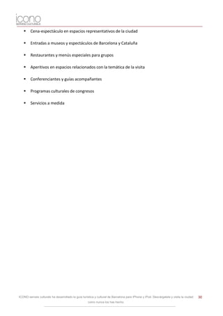     Cena-espectáculo en espacios representativos de la ciudad

       Entradas a museos y espectáculos de Barcelona y Cataluña

       Restaurantes y menús especiales para grupos

       Aperitivos en espacios relacionados con la temática de la visita

       Conferenciantes y guías acompañantes

       Programas culturales de congresos

       Servicios a medida




ICONO serveis culturals ha desarrollado la guía turística y cultural de Barcelona para iPhone y iPod. Descárgatela y visita la ciudad   30
                                                    como nunca los has hecho.
 