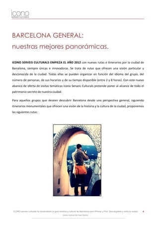 BARCELONA GENERAL:
nuestras mejores panorámicas.

ICONO SERVEIS CULTURALS EMPIEZA EL AÑO 2012 con nuevas rutas e itinerarios por la ciudad de
Barcelona, siempre únicas e innovadoras. Se trata de rutas que ofrecen una visión particular y
desconocida de la ciudad. Todas ellas se pueden organizar en función del idioma del grupo, del
número de personas, de sus horarios y de su tiempo disponible (entre 2 y 8 horas). Con este nuevo
abanico de oferta de visitas temáticas Icono Serveis Culturals pretende poner al alcance de todo el
patrimonio secreto de nuestra ciudad.

Para aquellos grupos que deseen descubrir Barcelona desde una perspectiva general, siguiendo
itinerarios monumentales que ofrecen una visión de la historia y la cultura de la ciudad, proponemos
las siguientes rutas:




 ICONO serveis culturals ha desarrollado la guía turística y cultural de Barcelona para iPhone y iPod. Descárgatela y visita la ciudad   4
                                                     como nunca los has hecho.
 