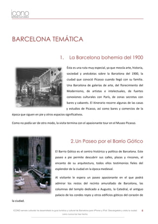 BARCELONA TEMÁTICA

                                                   1.        La Barcelona bohemia del 1900

                                                          Ésta es una ruta muy especial, ya que mezcla arte, historia,
                                                          sociedad y anécdotas sobre la Barcelona del 1900, la
                                                          ciudad que conoció Picasso cuando llegó con su familia.
                                                          Una Barcelona de galerías de arte, del florecimiento del
                                                          Modernismo, de artistas e intelectuales, de fuertes
                                                          conexiones culturales con París, de zonas secretas con
                                                          bares y cabarets. El itinerario recorre algunas de las casas
                                                          y estudios de Picasso, así como bares y comercios de la
época que siguen en pie y otros espacios significativos.

Como no podía ser de otro modo, la visita termina con el apasionante tour en el Museo Picasso.




                                                              2. Un Paseo por el Barrio Gótico

                                              El Barrio Gótico es el centro histórico y político de Barcelona. Este
                                              paseo a pie permite descubrir sus calles, plazas y rincones, el
                                              encanto de su arquitectura, todos ellos testimonios fieles del
                                              esplendor de la ciudad en la época medieval.

                                              Al visitante le espera un paseo apasionante en el que podrá
                                              admirar los restos del recinto amurallado de Barcelona, las
                                              columnas del templo dedicado a Augusto, la Catedral, el antiguo
                                              palacio de los condes reyes y otros edificios góticos del corazón de
la ciudad.

 ICONO serveis culturals ha desarrollado la guía turística y cultural de Barcelona para iPhone y iPod. Descárgatela y visita la ciudad   8
                                                     como nunca los has hecho.
 