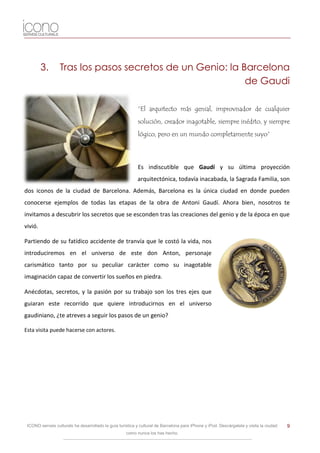 3.       Tras los pasos secretos de un Genio: la Barcelona
                                                           de Gaudi

                                                           “El arquitecto más genial, improvisador de cualquier
                                                           solución, creador inagotable, siempre inédito, y siempre
                                                           lógico, pero en un mundo completamente suyo”




                                                           Es indiscutible que Gaudí y su última proyección
                                                           arquitectónica, todavía inacabada, la Sagrada Familia, son
dos iconos de la ciudad de Barcelona. Además, Barcelona es la única ciudad en donde pueden
conocerse ejemplos de todas las etapas de la obra de Antoni Gaudí. Ahora bien, nosotros te
invitamos a descubrir los secretos que se esconden tras las creaciones del genio y de la época en que
vivió.

Partiendo de su fatídico accidente de tranvía que le costó la vida, nos
introduciremos en el universo de este don Anton, personaje
carismático tanto por su peculiar carácter como su inagotable
imaginación capaz de convertir los sueños en piedra.

Anécdotas, secretos, y la pasión por su trabajo son los tres ejes que
guiaran este recorrido que quiere introducirnos en el universo
gaudiniano, ¿te atreves a seguir los pasos de un genio?

Esta visita puede hacerse con actores.




 ICONO serveis culturals ha desarrollado la guía turística y cultural de Barcelona para iPhone y iPod. Descárgatela y visita la ciudad   9
                                                     como nunca los has hecho.
 