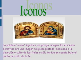 Iconos  La palabra “icono” significa, en griego, imagen. En el mundo bizantino era una imagen religiosa pintada, dedicada a la devoción y culto de los fieles y sólo tenida en cuenta bajo el punto de vista de la fe . 