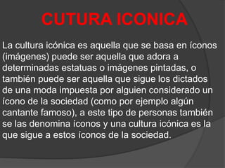 CUTURA ICONICA
La cultura icónica es aquella que se basa en íconos
(imágenes) puede ser aquella que adora a
determinadas estatuas o imágenes pintadas, o
también puede ser aquella que sigue los dictados
de una moda impuesta por alguien considerado un
ícono de la sociedad (como por ejemplo algún
cantante famoso), a este tipo de personas también
se las denomina íconos y una cultura icónica es la
que sigue a estos íconos de la sociedad.

 