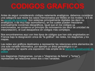 CODIGOS GRAFICOS
Antes de seguir considerando códigos netamente analógicos, debemos considerar
una categoría que reúne los casos mencionados por Moles en los niveles 1 a 5 de
su escala de iconicidad. Son sistemas principalmente digitales (es decir no
analógicos, o de muy bajo isomorfismo), en los cuales pueden mezclarse
eventualmente iconemas ideográficos. Igual que en los códigos ya
mencionados, se conserva un principio de monosemía (es decir de unicidad de
interpretación), el cual desaparece en códigos más complejos.
Nos encontraremos aquí con tres tipos de códigos que han sido englobados en
Francia bajo la designación única de "la gráfica": las redes, los diagramas y los
mapas.
Las redes son gráficos destinados a representar las relaciones entre elementos de
una sola variable informativa, por ejemplo un árbol genealógico o un
organigrama.Ver aparte una exposición más amplia de la teoría de construcción de
grafos
Los diagramas (histogramas, curvas o "diagramas de fiebre" y "tortas")
representan las relaciones entre dos o tres variables.

 