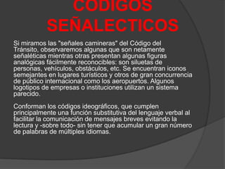 CODIGOS
SEÑALECTICOS
Si miramos las "señales camineras" del Código del
Tránsito, observaremos algunas que son netamente
señaléticas mientras otras presentan algunas figuras
analógicas fácilmente reconocibles: son siluetas de
personas, vehículos, obstáculos, etc. Se encuentran iconos
semejantes en lugares turísticos y otros de gran concurrencia
de público internacional como los aeropuertos. Algunos
logotipos de empresas o instituciones utilizan un sistema
parecido.
Conforman los códigos ideográficos, que cumplen
principalmente una función substitutiva del lenguaje verbal al
facilitar la comunicación de mensajes breves evitando la
lectura y -sobre todo- sin tener que acumular un gran número
de palabras de múltiples idiomas.

 