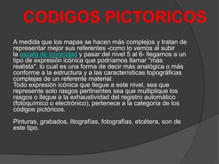 CODIGOS PICTORICOS
A medida que los mapas se hacen más complejos y tratan de
representar mejor sus referentes -como lo vemos al subir
la escala de iconicidad y pasar del nivel 5 al 6- llegamos a un
tipo de expresión icónica que podríamos llamar "más
realista", lo cual es una forma de decir más analógica o más
conforme a la estructura y a las características topográficas
complejas de un referente material.
Todo expresión icónica que llegue a este nivel, sea que
represente solo rasgos pertinentes sea que multiplique los
rasgos o llegue a la exhaustividad del registro automático
(fotoquímico o electrónico), pertenece a la categoría de los
códigos pictóricos.
Pinturas, grabados, litografías, fotografías, etcétera, son de
este tipo.

 
