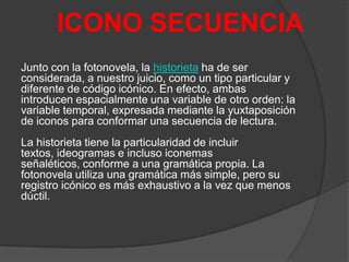 ICONO SECUENCIA
Junto con la fotonovela, la historieta ha de ser
considerada, a nuestro juicio, como un tipo particular y
diferente de código icónico. En efecto, ambas
introducen espacialmente una variable de otro orden: la
variable temporal, expresada mediante la yuxtaposición
de iconos para conformar una secuencia de lectura.

La historieta tiene la particularidad de incluir
textos, ideogramas e incluso iconemas
señaléticos, conforme a una gramática propia. La
fotonovela utiliza una gramática más simple, pero su
registro icónico es más exhaustivo a la vez que menos
dúctil.

 