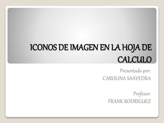 ICONOS DE IMAGEN EN LA HOJA DE 
CALCULO 
Presentado por: 
CAROLINA SAAVEDRA 
Profesor: 
FRANK RODRIGUEZ 
 