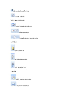 administrador de fuentes 
inserta el titulo 
5:Correspondencia 
seleccionar al destinatario 
sobre etiquetas 
iniciador de correspondencias 
6:revisar 
para comentar 
controla los cambios 
para la correccion 
7:vista 
abrir una nueva ventana 
organiza los archivos 
 