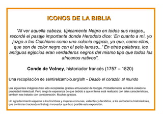 IICCOONNOOSS DDEE LLAA BBIIBBLLIIAA 
"Al ver aquella cabeza, típicamente Negra en todos sus rasgos,, 
recordé el pasaje importante donde Herodoto dice: ‘En cuanto a mí, yo 
juzgo a las Colchians como una colonia egipcia, ya que, como ellos, 
que son de color negro con el pelo lanoso...’ En otras palabras, los 
antiguos egipcios eran verdaderos negros del mismo tipo que todos los 
africanos nativos". 
Conde de Volney, historiador francés (1757 – 1820) 
Una recopilación de sentirelcambio.org/slh - Desde el corazón al mundo 
Las siguientes imágenes han sido recopiladas gracias al buscador de Google. Probablemente se habrá violado la 
propiedad intelectual. Pero tengo la esperanza de que debido a que el tema está realizado con tales características, 
también sea tratado con consideración. Muchas gracias. 
Un agradecimiento especial a los hombres y mujeres comunes, valientes y decididos, a los verdaderos historiadores, 
que continúan haciendo el trabajo innovador que hizo posible esta exposición. 
 