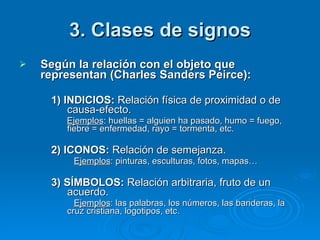 3. Clases de signos Según la relación con el objeto que representan (Charles Sanders Peirce): 1) INDICIOS:  Relación física de proximidad o de causa-efecto.   Ejemplos : huellas = alguien ha pasado, humo = fuego, fiebre = enfermedad, rayo = tormenta, etc. 2) ICONOS:  Relación de semejanza.   Ejemplos : pinturas, esculturas, fotos, mapas… 3) SÍMBOLOS:  Relación arbitraria, fruto de un acuerdo.   Ejemplos : las palabras, los números, las banderas, la cruz cristiana, logotipos, etc.  