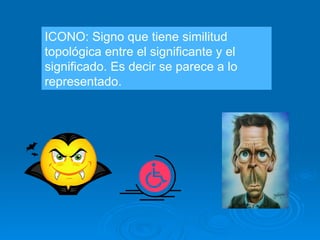 ICONO: Signo que tiene similitud topológica entre el significante y el significado. Es decir se parece a lo representado. 