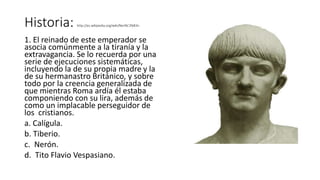 Historia: http://es.wikipedia.org/wiki/Ner%C3%B3n
1. El reinado de este emperador se
asocia comúnmente a la tiranía y la
extravagancia. Se lo recuerda por una
serie de ejecuciones sistemáticas,
incluyendo la de su propia madre y la
de su hermanastro Británico, y sobre
todo por la creencia generalizada de
que mientras Roma ardía él estaba
componiendo con su lira, además de
como un implacable perseguidor de
los cristianos.
a. Calígula.
b. Tiberio.
c. Nerón.
d. Tito Flavio Vespasiano.
 