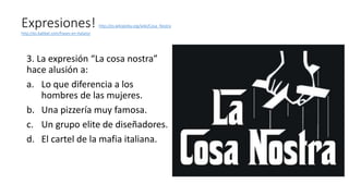 Expresiones! http://es.wikipedia.org/wiki/Cosa_Nostra
http://es.babbel.com/frases-en-italiano
3. La expresión “La cosa nostra”
hace alusión a:
a. Lo que diferencia a los
hombres de las mujeres.
b. Una pizzería muy famosa.
c. Un grupo elite de diseñadores.
d. El cartel de la mafia italiana.
 