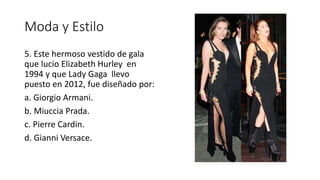 Moda y Estilo
5. Este hermoso vestido de gala
que lucio Elizabeth Hurley en
1994 y que Lady Gaga llevo
puesto en 2012, fue diseñado por:
a. Giorgio Armani.
b. Miuccia Prada.
c. Pierre Cardin.
d. Gianni Versace.
 