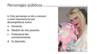 Personajes públicos http://www.azionetradizionale.com/2011/10/11/cicciolina-va-in-pensione-da-parlamentare/
6. Este personaje se dio a conocer
a nivel internacional por
desempeñarse como:
a. Cantante.
b. Modelo de alta pasarela.
c. Profesional del
entretenimiento.
d. Ex diputada.
 