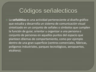 

La señalética es una actividad perteneciente al diseño gráfico
que estudia y desarrolla un sistema de comunicación visual
sintetizado en un conjunto de señales o símbolos que cumplen
la función de guiar, orientar u organizar a una persona o
conjunto de personas en aquellos puntos del espacio que
planteen dilemas de comportamiento, como por ejemplo
dentro de una gran superficie (centros comerciales, fábricas,
polígonos industriales, parques tecnológicos, aeropuertos,
etcétera).

 