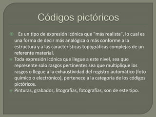  Es un tipo de expresión icónica que "más realista", lo cual es





una forma de decir más analógica o más conforme a la
estructura y a las características topográficas complejas de un
referente material.
Toda expresión icónica que llegue a este nivel, sea que
represente solo rasgos pertinentes sea que multiplique los
rasgos o llegue a la exhaustividad del registro automático (foto
químico o electrónico), pertenece a la categoría de los códigos
pictóricos.
Pinturas, grabados, litografías, fotografías, son de este tipo.

 