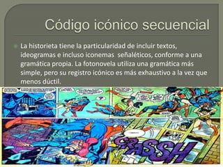 

La historieta tiene la particularidad de incluir textos,
ideogramas e incluso iconemas señaléticos, conforme a una
gramática propia. La fotonovela utiliza una gramática más
simple, pero su registro icónico es más exhaustivo a la vez que
menos dúctil.

 