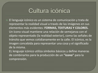 

El lenguaje icónico es un sistema de comunicación y trata de
representar la realidad visual a través de las imágenes en sus
elementos más evidentes: FORMAS, TEXTURAS Y COLORES.
Un ícono visual mantiene una relación de semejanza con el
objeto representado (la realidad exterior), como las señales de
tránsito que vemos cotidianamente en la calle. El icónico, es la
imagen concebida para representar una cosa y el significado
de la misma.
EL lenguaje icónico utiliza símbolos básicos y define maneras
de combinarlos para la producción de un "ícono" para la
comprensión.

 