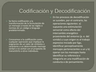 


Se llama codificación a la
transformación de la formulación de
un mensaje a través de las reglas o
normas de un código o lenguaje
predeterminado.



Conocemos a la codificación como
cualquier operación que implique la
asignación de un valor de símbolos o
caracteres a un determinado mensaje
verbal o no verbal con el propósito de
transmitirlo a otros individuos.

En los procesos de decodificación
se suceden, por el contrario, las
operaciones siguientes: a)
supuesta una estimulación
sensorial como efecto del
intercambio energético
proveniente del entorno (p. e. del
sonido) y cuyo origen es el trabajo
expresivo iniciado por Ego,
identificar perceptivamente
mensajes pertenecientes a un y b)
operar con los mensajes hasta
identificar su referencia e
integrarla en una modificación de
conducta o de pensamiento.

 
