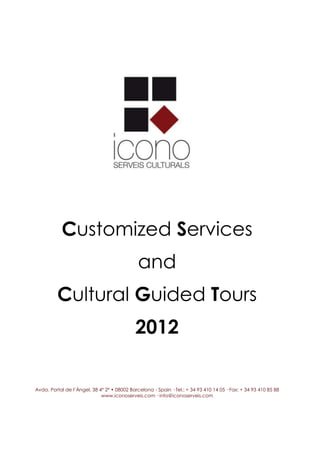Customized Services
                                              and
         Cultural Guided Tours
                                             2012

Avda. Portal de l’Àngel, 38 4º 2ª • 08002 Barcelona - Spain · Tel.: + 34 93 410 14 05 · Fax: + 34 93 410 85 88
                             www.iconoserveis.com · info@iconoserveis.com
 