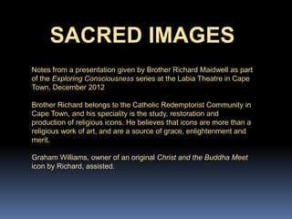 SACRED IMAGES
Notes from a presentation given by Brother Richard Maidwell as part
of the Exploring Consciousness series at the Labia Theatre in Cape
Town, December 2012
Brother Richard belongs to the Catholic Redemptorist Community in
Cape Town, and his speciality is the study, restoration and
production of religious icons. He believes that icons are more than a
religious work of art, and are a source of grace, enlightenment and
merit.
Graham Williams, owner of an original Christ and the Buddha Meet
icon by Richard, assisted.
 