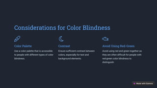 Considerations for Color Blindness
Color Palette
Use a color palette that is accessible
to people with different types of color
blindness.
Contrast
Ensure sufficient contrast between
colors, especially for text and
background elements.
Avoid Using Red-Green
Avoid using red and green together as
they are often difficult for people with
red-green color blindness to
distinguish.
 