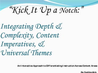 Integrating Depth & Complexity, Content Imperatives, &  Universal Themes An Interactive Approach to Differentiating Instruction Across Content Areas By Cynthia Kirk  “ Kick It Up a  Notch :”  